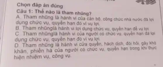 Chọn đáp án đúng
Câu 1: Thế nào là tham nhũng?
A. Tham nhũng là hành vi của cán bộ, công chức nhà nước đã lợi
dụng chức vụ, quyền hạn đó vì vụ lợi.
B. Tham nhũnglà hành vi lợi dụng chức vụ, quyền hạn để vụ lợi.
C. Tham nhũnglà hành vi của người có chức vụ , quyền hạn đã lợi
dụng chức vụ, quyên hạn đó vì vụ lợi.
D. Tham nhũng là hành vi cửa quyền, hách dịch, đòi hỏi , gây khó
khǎn, phiên hà của người có chức vụ , quyền hạn trong khi thực
hiện nhiệm vụ, công vụ.