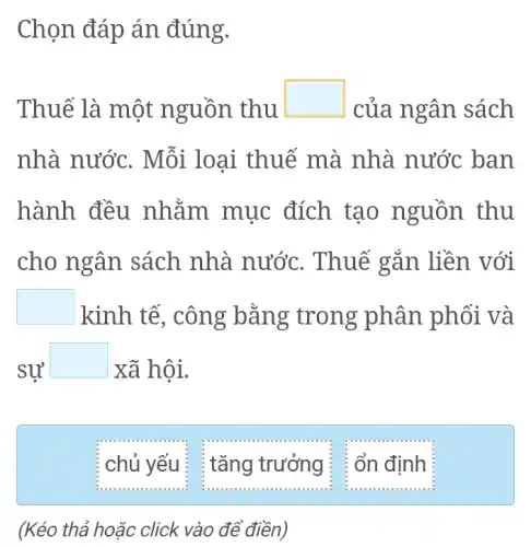 Chọn đáp án đúng.
Thuế là một nguồn thu
square  của ngân sách
nhà nước . Mỗi loại thuế mà nhà nước ban
hành đều mục đích tạo nguồn thu
cho ngân sách nhà nước . Thuế gắn liền với
square  kinh tế trong phân phối và
sư
square  xã hội.
chủ yếu :
(Kéo thả hoặc click vào để điền)
: tǎng trưởng ; : ổn định