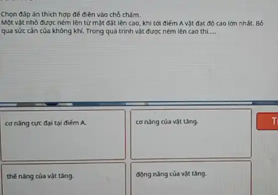 Chọn đáp án thích hợp đế điền vào chỗ chấm.
Một vật nhỏ được ném lên từ mặt đất lên cao, khi tới điém A vật đạt độ cao lớn nhất. Bó
qua sức cản của không khí. Trong quá trình vật được ném lên cao thì __
square 
disappointed
square 
thế nǎng của vật tǎng.
động nǎng của vật tǎng.
T