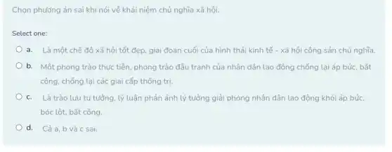 Chọn phướng án sai khi nói về khái niệm chủ nghĩa xã hôi.
Select one:
a. Là một chế độ xã hội tốt đẹp, giai đoạn cuối của hình thái kinh tế - xã hội cộng sản chủ nghĩa.
b. Một phong trào thực tiễn, phong trào đấu tranh của nhân dân lao động chống lại áp bức, bất
công, chống lại các giai cấp thống trị.
C. Là trào lưu tư tưởng, lý luận phản ánh lý tưởng giải phóng nhân dân lao động khỏi áp bức,
bóc lột, bất công.
d. Cả a, b và c sai.