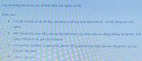 Chọn phương án sai khi nói về khái niệm chủ nghĩa xã hội.
Select one:
a. Là một chế đô xã hội tốt đẹp giai đoạn cuối của hình thái kinh tế - xã hội cộng sản chủ
nghĩa.
b. Một phong trào thực tiễn, phong trào đấu tranh của nhân dân lao động chống lại áp bức, bất
công, chống lại các giai cấp thống trị.
C. Là trào lưu tư tưởng, lý luận phản ánh lý tưởng giải phóng nhân dân lao động khỏi áp búC.
bóc lột, bất công.
d. Cảa,b và c sai.