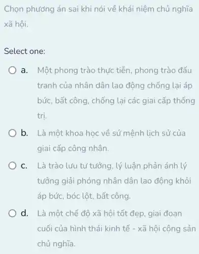 Chọn phương án sai khi nói về khái niêm chủ nghĩa
xã hội.
Select one:
a. Một phong trào thức tiễn , phong trào đấu
tranh của nhân dân lao động chống lại áp
bức, bất công , chống lại các giai cấp thống
tri.
b. Là một khoa học về sứ mệnh lịch sử của
giai cấp công nhân.
C. Là trào lưu tư tưởng, lý luận phản ánh lý
tưởng giải phóng nhân dân lao động khỏi
áp bức, bóc lột , bất công.
d. Là một chế độ xã hội tốt đẹp, giai đoạn