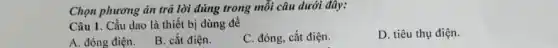 Chọn phương án trǎ lời đúng trong mỗi câu dưới đây:
Câu 1. Cầu dao là thiết bị dùng để
D. tiêu thụ điện.
A. đóng điện.
B. cắt điện.
C. đóng, cắt điện.