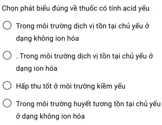 Chọn phát biểu đúng về thuốc có tính acid yếu
Trong môi trường dịch vị tồn tại chủ yếu ở
dạng không ion hóa
. Trong môi trường dịch vị tồn tại chủ y ếu ở
dạng ion hóa
Hấp thu tốt ở môi trường kiềm yếu
Trong môi trường huyết tương tồn tại chủ yếu
ở dạng không ion hóa