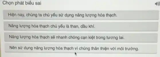 Chọn phát biểu sai
Hiện nay, chúng ta chủ yếu sử dụng nǎng lượng hóa thạch.
Nǎng lượng hóa thạch chủ yếu là than, dầu khí.
Nǎng lượng hóa thạch sẽ nhanh chóng cạn kiệt trong tương lai.
Nên sử dụng nǎng lượng hóa thạch vì chúng thân thiện với môi trường.