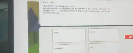 Chọn từ thích hợp điền vào chỗ trống.
Nồng độ NaCl cao có thế gây kích ứng da, niêm mạc và tế bào. Nước muối sinh lý với
nồng độ NaCl __ giúp giảm thiếu kích ứng, an toàn cho việc sử dụng trên da, mắt.
mũi và các mô khác.
square 
square 
trungbnh
disappointed
square