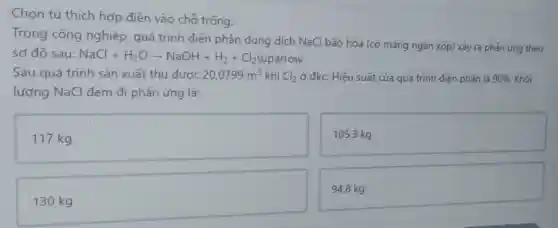 Chọn từ thích hợp điền vào chỗ trống.
Trong công nghiệp quá trình điện phân dung dịch NaCl bão hòa (có mảng ngǎn xốp)xảy ra phản ứng theo
sơ đô sau: NaCl+H_(2)Oarrow NaOH+H_(2)+Cl_(2) C12uparrow
Sau quá trình sản xuất thu được 20,0799m^3 khí Cl_(2) ở đkc. Hiệu suất của quá trình điện phân là 90%  Khối
lượng NaCl đem đi phản ứng là:
117 kg
105,3 kg
94,8 kg
130 kg