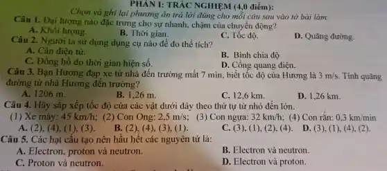 Chọn và ghi lại phương án trả lời đúng cho mỗi câu sau vào tờ bài làm.
PHÂN I:TRẮC NGHIỆM (4,0 điếm):
Câu 1 . Đại lượng nào đặc trưng cho sự nhanh , chậm của chuyển động?
A . Khối lượng.
B. Thời gian.
C. Tốc độ.
D . Quãng đường.
Câu 2 . Người ta sử dụng dụng cụ nào đê đo thể tích?
A. Cân điện tử.
B . Bình chia độ
C . Đồng hô đo thời gian hiện số.
D . Công quang điện.
Câu 3 . Bạn Hương đạp xe từ nhà đến trường mất 7 min , biết tốc độ của Hương là 3m/s . Tính quãng
đường từ nhà Hương đên trường?
A. 1206 m.
B. 1,26 m.
C. 12,6 km.
D. 1,26 km.
Câu 4.. Hãy sǎp xếp tốc độ của các vật dưới đây theo thứ tự từ nhỏ đên lớn.
(1) Xe máy: 45km/h ; (2)Con Ong: 2,5m/s
; (3) Con ngựa: 32km/h ; (4) Con rǎn: 0,3km/min
A. (2), (4), (1),(3).
B. (2),(4), (3), (1 ).
C. (3),(1), (2 ), (4). D. (3), (1), (4), (2).
Câu 5.. Các hạt câu tạo nên hâu hêt các nguyên tử là:
A . Electron , proton và neutron.
B . Electron và neutron.
C . Proton và neutron.
D . Electron và proton.