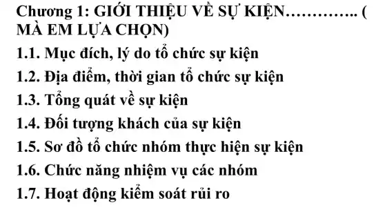 Chương 1: G I, ỞI THIÊ U VỀ SỰ KIEN __
MÀ EM L UA CH OND
1.1. Muc đích, lý do tổ chức sự kiện
1.2. Địa điêm, thời gian tô chức sự kiện
1.3. Tông quát về sự kiện
1.4. Đối tượng khách của sự kiện
1.5. Sơ đồ tô chức nhóm thực hiện sự kiện
1.6. Chức nǎng nhiệm vụ các nhóm
1.7. Hoạt động kiêm soát rủi ro