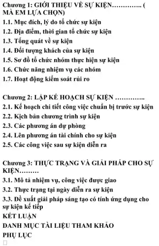 Chương 1: GIÓI THIỆU VỀ SỰ KIÊN __
MÀ EM LỰA CHON)
1.1. Mục đích, lý do tô chức sự kiện
1.2. Địa điểm, thời gian tô chức sự kiện
1.3. Tổng quát về sự kiện
1.4. Đối tượng khách của sự kiện
1.5. Sơ đô tô chức nhóm thực hiện sự kiện
1.6. Chức nǎng nhiệm vụ các nhóm
1.7. Hoạt động kiêm soát rủi ro
Chương 2: LẬP KẾ HOẠCH SỰ KIÊN __
2.1. Kế hoạch chi tiết công việc chuẩn bị trước sự kiện
2.2. Kịch bản chương trình sự kiện
2.3. Các phương án dự phòng
2.4. Lên phương án tài chính cho sự kiện
2.5. Các công việc sau sự kiện diễn ra
Chương 3: THỰC TRANG VÀ GIẢI PHÁP CHO SỰ
KIEN __
3.1. Mô tả nhiệm vụ , công việc được giao
3.2. Thực trạng tại ngày diễn ra sự kiện
3.3. Đề xuất giải pháp sáng tạo có tính ứng dụng cho
sự kiện kể tiếp
KẾT LUẬN
DANH MỤC TÀI LIỆU THAM KHẢO
PHỤ LỰC
square