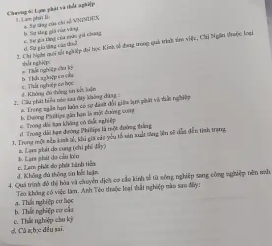 Chương 6: Lạm phát và thất nghiệp
1. Lạm phát là:
a. Sự tǎng cùa chỉ số VNINDEX
b. Sự tǎng giá của vàng
c. Sự gia tǎng của mức giá chung
d. Sự gia tǎng của thuế.
2. Chị Ngân mới tốt nghiệp đại học Kinh tế đang trong quá trình tim việc, Chị Ngân thuộc loại
thất nghiệp:
a. Thất nghiệp chu kỳ
b. Thất nghiệp cơ cấu
c. Thất nghiệp cơ học
d. Không đủ thông tin kết luận
2. Câu phát biểu nào sau đây không đúng :
a. Trong ngǎn hạn luôn có sự đánh đổi giữa lạm phát và thất nghiệp
b. Đường Phillips gắn hạn là một đường cong
c. Trong dài hạn không có thất nghiệp
d. Trong dài hạn đường Phillips là một đường thẳng
3. Trong một nền kinh tế, khi giá các yếu tố sản xuất tǎng lên sẽ dẫn đến tình trạng
a. Lạm phát do cung (chi phí đẩy)
b. Lạm phát do cầu kéo
c. Lạm phát do phát hành tiền
d. Không đủ thông tin kết luận.
4. Quá trình đô thị hóa và chuyển dịch cơ cấu kinh tế từ nông nghiệp sang công nghiệp nên anh
Tèo không có việc làm. Anh Tèo thuộc loại thất nghiệp nào sau đây:
a. Thất nghiệp cơ học
b. Thất nghiệp cơ câu
c. Thất nghiệp chu kỳ
d. Cả a;b;c đều sai.