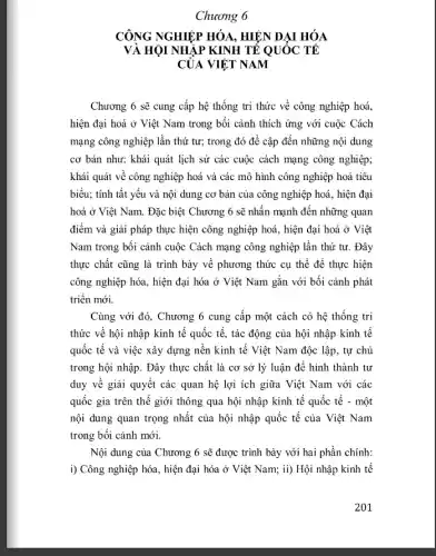 Chương 6
CÔNG NGHIỆP HÓA HIỆN ĐẠI HÓA
VÀ HỘI NHẬP KINH TẾ QUÓC TÊ
CỦA VIỆT NAM
Chương 6 sẽ cung cấp hệ thống tri thức về công nghiệp hoá.
hiện đại hoá ở Việt Nam trong bối cảnh thích ứng với cuộc Cách
mạng công nghiệp lần thứ tư; trong đó đề cập đến những nội dung
cơ bản như: khái quát lịch sử các cuộc cách mạng công nghiệp;
khái quát về công nghiệp hoá và các mô hình công nghiệp hoá tiêu
biểu; tính tất yếu và nội dung cơ bản của công nghiệp hoá, hiện đại
hoá ở Việt Nam.Đặc biệt Chương 6 sẽ nhân mạnh đến những quan
điểm và giải pháp thực hiện công nghiệp hoá, hiện đại hoá ở Việt
Nam trong bối cảnh cuộc Cách mạng công nghiệp lần thứ tư . Đây
thực chất cũng là trình bày về phương thức cụ thể để thực hiện
công nghiệp hóa, hiện đại hóa ở Việt Nam gắn với bối cảnh phát
triền mới.
Cùng với đó, Chương 6 cung cấp một cách có hệ thống tri
thức về hội nhập kinh tế quốc tế , tác động của hội nhập kinh tế
quốc tế và việc xây dựng nền kinh tế Việt Nam độc lập, tự chủ
trong hội nhập. Đây thực chất là cơ sở lý luận để hình thành tư
duy về giải quyết các quan hệ lợi ích giữa Việt Nam với các
quốc gia trên thế giới thông qua hội nhập kinh tế quốc tế - một
nội dung quan trọng nhất của hội nhập quốc tế của Việt Nam
trong bối cảnh mới.
Nội dung của Chương 6 sẽ được trình bày với hai phần chính:
i) Công nghiệp hóa , hiện đại hóa ở Việt Nam; ii) Hội nhập kinh tế
