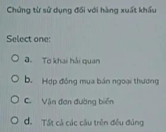 Chứng từ sứ dụng đối với hàng xuất khấu
Select one:
a. To khaihai quan
b. Hop đóng mua bán ngoài thương
C. Vân đơn đường biến
d. Tất cácác câu trèn đều đúng