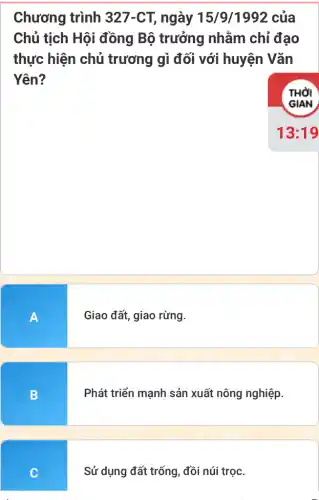 Chương trình 327-CT, ngày 15/9/1992 của
Chủ tịch Hội đồng Bộ trưởng nhằm chỉ đạo
thực hiện chủ trương gì đối với huyện Vǎn
Yên?
A
Giao đất, giao rừng.
B
Phát triển mạnh sản xuất nông nghiệp.
C
Sử dụng đất trống , đồi núi trọc.