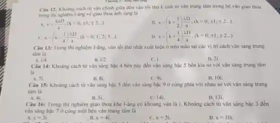 Chương V: Sông anh sáng
Câu 12: Khoàng cách từ vân chính giữa đến vân tối thứ k tính từ vân trung tâm trong hệ vân giao thoa
trong thi nghiệm I-âng về giao thoa ánh sáng là
A. x=(klambda D)/(a),(k=0;pm 1;pm 2ldots )
B. x=(k+(1)/(2))(lambda D)/(a),(k=0;pm 1;pm 2ldots )
x=(k-(1)/(4))(lambda D)/(a),(k=0;1;2;3ldots )
D x=(k+(1)/(4))(lambda D)/(a),(k=0;pm 1;pm 2ldots )
Câu 13: Trong thí nghiệm I-âng, vân tối thứ nhất xuất hiện ở trên màn tại các vị trí cách vân sáng trung
tâm là
C. i
D. 21
Câu 14: Khoảng cách từ vân sáng bậc 4 bên này đến vân sáng bậc 5 bên kia so với vân sáng trung tâm
là
A. 71
B. 81
C. 91
D. 10i.
Câu 15: Khoảng cách từ vân sáng bậc 5 đến vân sáng bậc 9 ở cùng phía với nhau so với vân sáng trung
tâm là
A. 4i.
B. 51.
C. 14i.
D. 131.
Câu 16: Trong thí nghiệm giao thoa khe I-âng có khoảng vân là i.Khoảng cách từ vân sáng bậc 3 đến
vân sáng bậc 7 ở cùng một bên vân trung tâm là
A. x=3i
B. x=4i
C. x=5i
D. x=10i