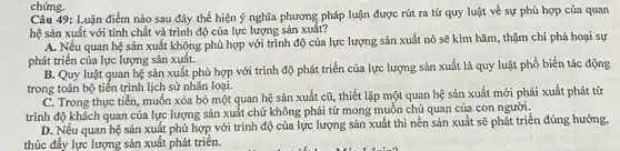 chứng.
Câu 49: Luận điểm nào sau đây thể hiện ý nghĩa phương pháp luận được rút ra từ quy luật về sự phù hợp của quan
hệ sản xuất với tính chất và trình độ của lực lượng sản xuât?
A. Nếu quan hệ sản xuất không phù hợp với trình độ của lực lượng sản xuất nó sẽ kìm hãm, thậm chí phá hoại sự
phát triển của lực lượng sản xuất.
B. Quy luật quan hệ sản xuất phù hợp với trình độ phát triển của lực lượng sản xuất là quy luật phổ biến tác động
trong toàn bộ tiến trình lịch sử nhân loại.
C. Trong thực tiến muốn xóa bỏ một quan hệ sản xuất cũ, thiết lập một quan hệ sản xuất mới phải xuất phát từ
trình độ khách quan của lực lượng sản xuất chứ không phải từ mong muốn chủ quan của con người.
D. Nếu quan hệ sản xuất phù hợp với trình độ của lực lượng sản xuất thì nền sản xuất sẽ phát triển đúng hướng,
thúc đẩy lực lượng sản xuất phát triển.