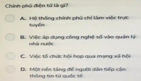 Chính phủ điện tử là gì?
A. Hệ thống chính phủ chỉ làm việc trực
tuyến
B. Việcáp dụng công nghệ số vào quản lý
nhà nước
C. Việc tổ chức hội họp qua mạng xã hội
D. Một nền tảng để người dân tiếp cận
thông tin từ quốc tế