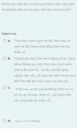 Chính sách dân tộc của Đảng và Nhà nước Việt Nam
về phương diện xã hội được thế hiện như thế nào?
Select one:
a. Thực hiện chính sách xã hội, đảm bảo an
sinh xã hội trong vùng đồng bào dân tộc
thiểu số.
b. Từng bước thực hiện bình đẳng xã hội, công
bằng thông qua việc thức hiện chính sách
phát triển kinh tế - xã hội, xóa đói giảm
nghèo, dân số, y tế, giáo dục trên cơ sở chú ý
đến tính đặc thù mỗi vùng, mỗi dân tộC.
C.
Phát huy vai trò của hệ thống chính trị cơ
sở và các tổ chức chính trị - xã hội ở miền
núi, vùng dân tộc thiểu số.
d. Cả a,b và c đúng