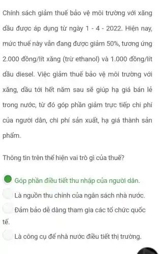 Chính sách giảm thuế bảo vê môi trường với xǎng
dầu được áp dụng từ ngày 1-4-2022 . Hiện nay,
mức thuế này vẫn đang được giảm 50%  , tương ứng
2.000dhat (a)ng/litxhat (a)ng (trừ ethanol) và 1.000dhat (a)ng/lit
dầu diesel. Việc giảm thuế bảo vệ môi trường với
xǎng, dầu tới hết nǎm sau sẽ giúp hạ giá bán lẻ
trong nước, từ đó góp phần giảm trực tiếp chi phí
của người dân , chi phí sản xuất,hạ giá thành sản
phẩm.
Thông tin trên thể hiện vai trò gì của thuế?
Góp phần điều tiết thu nhập của người dân.
Là nguồn thu chính của ngân sách nhà nước.
Đảm bảo dễ dàng tham gia các tổ chức quốc
tế.
) Là công cụ để nhà nước điều tiết thị trường.