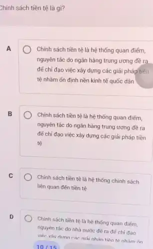 Chính sách tiền tệ là gì?
A
Chính sách tiền tệ là hệ thống quan điểm,
nguyên tắc do ngân hàng trung ương đề ra
để chỉ đạo việc xây dựng các giải pháp tiền
tệ nhằm ổn định nền kinh tế quốc dân
B
Chính sách tiền tệ là hệ thống quan điểm,
nguyên tắc do ngân hàng trung ương đề ra
để chỉ đạo việc xây dựng các giải pháp tiền
tệ
C
Chính sách tiền tệ là hệ thống chính sách
liên quan đến tiền tê
D
Chính sách tiền tệ là hệ thống quan điểm,
nguyên tắc do nhà nước đề ra để chỉ đạo
việc xâv dirna các niải nhán tiền tệ nhằm ổn