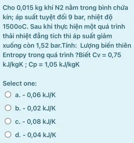 Cho 0,015 kg khí N2 nằm trong bình chứa
kín; áp suất tuyệt đối 9 bar,, nhiệt độ
15000C . Sau khi thực hiện một quá trình
thải nhiệt đǎng tích thì áp suất giảm
xuông còn 1,52 bar.Tính: Lượng biển thiên
Entropy trong quá trình ?Biết Cv=0,75
kJ/kgK;Cp=1,05kJ/kgK
Select one:
a -0,06kJ/K
b -0,02kJ/K
c -0,08kJ/K
d -0,04kJ/K