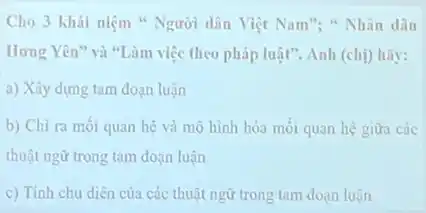 Cho 3 khái niệm " Người dân Việt Nam": " Nhân dân
Hưng Yên" và "Làm việc theo pháp luật". Anh (chị) hãy:
a) Xây dựng tam đoạn luận
b) Chi ra mỗi quan hệ và mô hình hóa mối quan hệ giữa các
thuật ngữ trong tam đoạn luận
c) Tính chu diên của các thuật ngữ trong tam đoạn luận