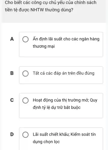 Cho biết các công cụ chủ yếu của chính sách
tiền tệ được NHTW thường dùng?
A
Ấn định lãi suất cho các ngân hàng
thương mại
B
Tất cả các đáp án trên đều đúng
C
Hoạt động của thị trường mở; Quy
định tỷ lệ dự trữ bắt buộc
D
Lãi suất chiết khấu; Kiểm soát tín
dụng chọn lọc