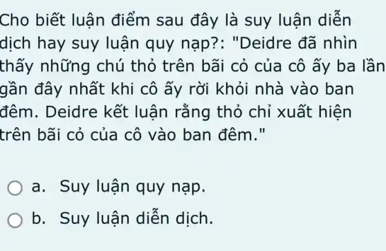 Cho biết luậ n điểm sau đây là suy luận diễn
dịch hay suy lu ân quy nạp?: "Deidre đã nhìn
thấy những chú thỏ trên bãi cỏ của cô ấy ba lần
gần đây nhất khi cô ấy rời khỏi nhà vào ban
đêm. Deidre kết luận rằng thỏ chỉ xuất hiện
trên bãi cỏ của ) cô vào ban đêm."
a. Suy lu ận quy n ap.
b. Suy luậ n diện dịch.