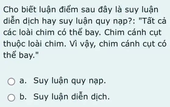 Cho biết luậ n điểm sau đây là suy luận
diện dịch hay suy luận quy nap?: "Tất cả
các loài chim có thế bay . Chim cánh cụt
thuộc loài chim. Vì vậy,chim cánh cụt có
thể bay."
a. Suy luậ n quy nạp.
b. Suy luâ n diễn dịch.