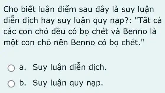 Cho biết luậ n điểm sau đây là suy luận
diện dịch hay suy luận quy nap?: "T ất cả
các con chó đều có bọ chét v à Benno là
một con chó n ên Benno có bo chét."
a. Suy luã n diên dịch.
b. Suy luân quy nạp.