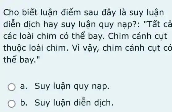 Cho biết luân điểm sa u đây là suy luận
diễn dịch hay suy luận quy nạp?: "Tất cả
các loài chim có thế ba y. Chim cánh cut
thuộc lo ài chim. Vì vây, chim cánh cụt có
thể bay."
a . Suy luận quy nạp.
b . Suy luận diễn dịch.