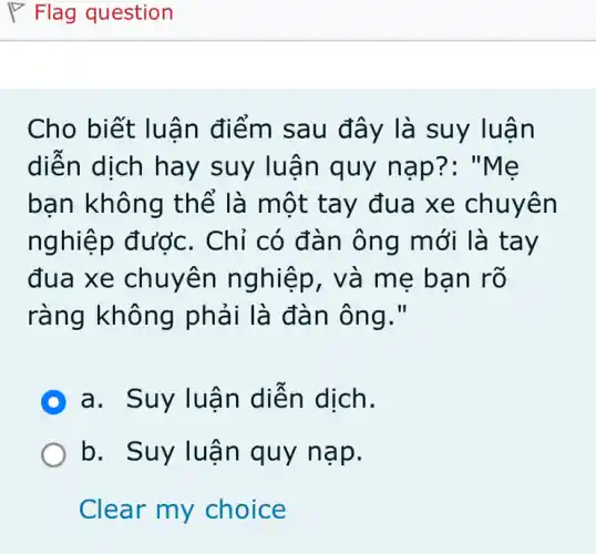 Cho biết luân điểm sau đây là s uy luan
diễn dịch hay suy luận quy nap?: "Me
bạn không th ể là một tay đua xe chuyên
ng Chỉ có đàn ôn g mới là tay
đua xe chuyên nghiệp, và m e ban rõ
ràng không phải là đàn ông."
D a. Suy luận diện dịch.
b. Suy luậ n quy nạp.