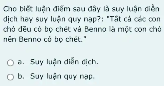 Cho biết luận điểm sau đây là suy luậ n diễn
dịch hay suy lu ận quy nạ p?: "Tất cả các con
chó đều có bo chét và Benno là một con chó
nên Benno có bo chét."
a. Suy luận diễn dịch.
b. Suy lu ận quy nạp.