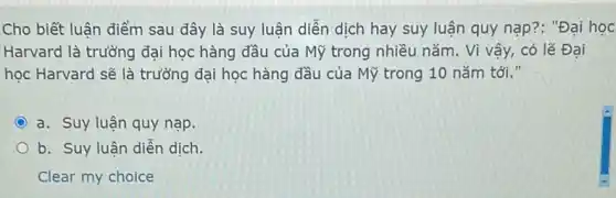 Cho biết luận điểm sau đây là suy luận diễn dịch hay suy luận quy nạp ?: "Đại học
Harvard là trường đại học hàng đầu của Mỹ trong nhiều nǎm . Vì vậy, có lẽ Đại
học Harvard sẽ là trường đại học hàng đầu của Mỹ trong 10 nǎm tới."
a. Suy luận quy nạp.
b. Suy luận diễn dịch.
Clear my choice