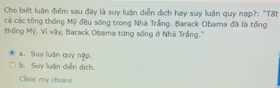 Cho biết luận điểm sau đây là suy luận diễn dịch hay suy luận quy nạp??: "Tất
cả các tổng thống Mỹ đều sống trong Nhà Trắng. Barack Obama đã là tống
thống Mỹ. Vì vậy , Barack Obama từng sống ở Nhà Trắng."
C a. Suy luận quy nạp.
b. Suy luận diễn dịch.
Clear my choice