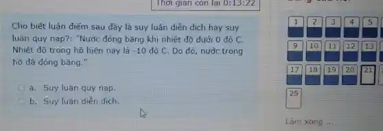 Cho biết luận điểm sau đây là suy luận diễn dịch hay suy
luận quy nạp?: "Nước đóng bǎng khi nhiệt độ dưới 0 đô C.
Nhiệt đô trong hồ hiện nay là -10 độ C. Do đó , nước trong
hồ đã đóng bǎng."
a. Suy luận quy nạp.
b. Suy luận diễn dich.
his
Làm xong ...