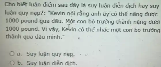 Cho biết luận điếm sau đây là suy luận diễn dịch hay suy
luận quy nạp?: "Kevin nói rǎng anh ấy có thế nâng được
1000 pound qua đầu . Một con bỏ trưởng thành nặng dưới
1000 pound . Ví vấy, Kevin có thế nhấc một con bỏ trưởng
thành qua đầu minh."
a. Suy luận quy nạp,
b. Suy luận diễn dịch.