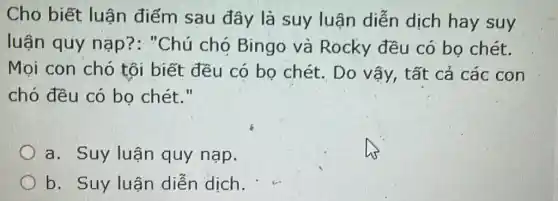 Cho biết luận điếm sau đây là suy luận diễn dịch hay suy
luận quy nạp?: "Chú chó Bingo và Rocky đều có bọ chét.
Mọi con chó tôi biết đều có bọ chét . Do vậy, tất cả các con
chó đều có bọ chét."
a. Suy luận quy nạp.
b. Suy luận diễn dịch.