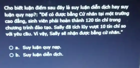 Cho biết luận điểm sau đây là suy luận diễn dịch hay suy
luận quy nạp?:. Để có được bằng Cứ nhân tại một trường
cao đẳng, sinh viên phải hoàn thành 120 tín chỉ trong
chương trình đào tạo. Sally đã tích lũy vượt 10 tín chỉ so
với yêu cầu. Vì vậy, Sally sẽ nhận được bằng cử nhân.
a. Suy luận quy nà?.
b. Suy luận diễn dịch.