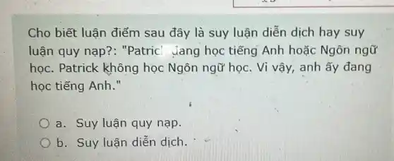 Cho biết luận điểm sau đây là suy luận diễn dịch hay suy
luận quy nạp ?: "Patric Jang học tiếng Anh hoặc Ngôn ngữ
học. Patrick không học Ngôn ngữ học . Vì vậy, anh ấy đang
học tiếng Anh."
a. Suy luận quy nạp.
b. Suy luận diễn dịch.