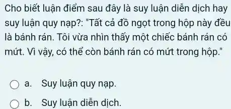 Cho biết luận điểm sau đây là suy luận diễn dịch hay
suy luận quy nạp?: "Tất cả đồ ngọt trong hộp này đều
là bánh rán. Tôi vừa nhìn thấy một chiếc bánh rán có
mứt. Vì vậy, có có mứt trong hộp."
a. Suy luận quy nạp.
b. Suy luận diễn dịch.