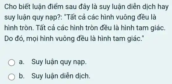 Cho biết luận điểm sau đây là suy luận diễn dịch hay
suy luận quy nap?: "Tất cả các hình vuông đều là
hình tròn. Tất cả các hình tròn đều là hình tam giác.
Do đó, mọi hình vuông đều là hình tam giác."
a. Suy luận quy nạp.
b. Suy luận diễn dịch.