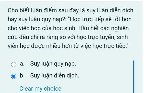 Cho biết luận điểm sau đây là suy luận diễn dịch
hay suy luận quy nạp?: "Học trực tiếp sẽ tốt hơn
cho việc học của học sinh. Hầu hết các nghiên
cứu đều chỉ ra rằng so với học trực tuyến, sinh
viên học được nhiều hơn từ việc học trực tiếp."
a. Suy luận quy nạp.
b. Suy luận diễn dịch.