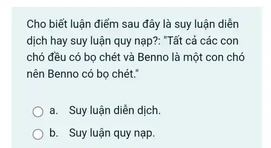 Cho biết luận điểm sau đây là suy luận diễn
dịch hay suy luận quy nap?: "Tất cả các con
chó đều có bo chét và Benno là một con chó
nên Benno có bo chét."
a. Suy luận diễn dịch.
b. Suy luận quy nạp.