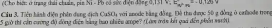 (Cho biết: ở trạng thái chuân, pin Ni - Pb có sức điện động 0,131 V: E_(Pb^2)Pb=-0,126V
Câu 3. Tiến hành điện phân dung dịch CuSO_(4) với anode bằng đồng . Để thu được 50 g đồng ở cathode trong
5 giờ thì cân cường độ dòng điện bằng bao nhiêu ampe?(Làm tròn kết quả đến phần mười).
