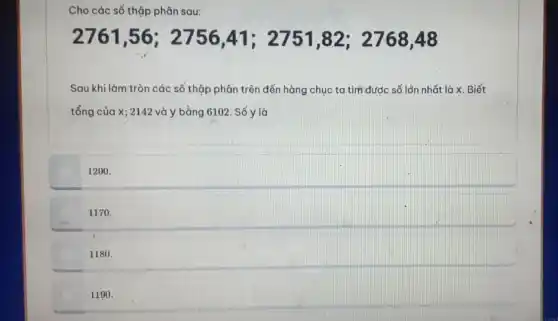 Cho các số thập phân sau:
2761 ,56; 2756 A1: 2751,82; 276848
Sau khi làm tròn các số thập phân trên đến hàng chục ta tìm được số lớn nhất là x Biết
tổng của X; 2142 và y bằng 6102. Số y là
1200.
1170.
1180.
1190.