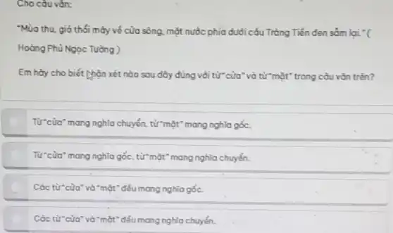 Cho câu vǎn:
"Mùa thu, gió thổi máy về của sông mặt nước phía dưới cấu Tràng Tiền đen sǎm lai "(
Hoàng Phủ Ngọc Tường )
Em hày cho biết hôn xét nào sau đây đúng vòi từ cửa "và từ "mặt" trong câu vǎn trên?
Từ cửa" mang nghĩa chuyển, từ "mặt" mang nghĩa gốc.
Từ*cửa" mang nghĩa gốc , từ mặt" mang nghĩa chuyển.
Các từ của" và "mặt "đều mang nghĩa gốc.
Các từ của" và "mặt "đều mang nghĩa chuyển.