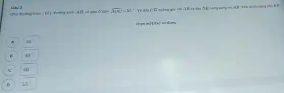 Cho duong tròn (O) đường kinh AB, về góc ở tâm
hat (AOC)=55^circ 
Vẽ day CD vuông góc với AB và dày DE song song với AB. Tính số do cung nho BE
Chon một đáp án đúng
A
50^circ 
B
40^circ 
C
60^circ 
D
55^circ 
Câu 2