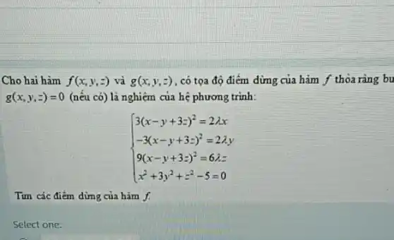 Cho hai hàm f(x,y,z) và g(x,y,z) . có tọa độ điểm dừng của hàm f thỏa ràng bu
g(x,y,z)=0 (nếu có) là nghiệm của hệ phương trình:
 ) 3(x-y+3z)^2=2lambda x -3(x-y+3z)^2=2lambda y 9(x-y+3z)^2=6lambda z x^2+3y^2+z^2-5=0 
Tìm các điểm dừng của hàm f.
Select one: