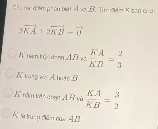 Cho hai điểm phân biệt A và B . Tìm điểm K sao cho:
3overrightarrow (KA)+2overrightarrow (KB)=overrightarrow (0)
K nằm trên đoạn AB và (KA)/(KB)=(2)/(3)
K trùng với A hoặc B
K nằm trên đoạn AB và (KA)/(KB)=(3)/(2)
K là trung điểm của AB